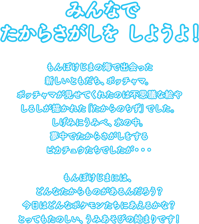 みんなで たからさがしをしようよ！もんぽけじまの海で出会った新しいともだち、ポッチャマ。ポッチャマが見せてくれたのは不思議な絵やしるしが描かれた「たからのちず」でした。しげみにうみべ、水の中。夢中でたからさがしをするピカチュウたちでしたが・・・もんぽけじまには、どんなたからものがあるんだろう？今日はどんなポケモンたちにあえるかな？とってもたのしい、うみあそびの始まりです！